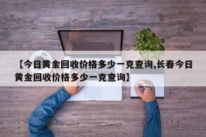 【今日黄金回收价格多少一克查询,长春今日黄金回收价格多少一克查询】