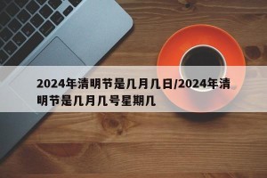 2024年清明节是几月几日/2024年清明节是几月几号星期几