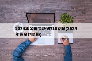 2024年金价会涨到710克吗(2025年黄金的价格)