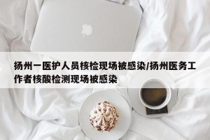 扬州一医护人员核检现场被感染/扬州医务工作者核酸检测现场被感染