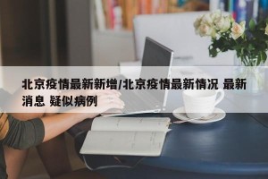 北京疫情最新新增/北京疫情最新情况 最新消息 疑似病例