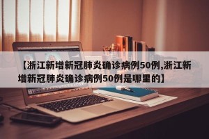 【浙江新增新冠肺炎确诊病例50例,浙江新增新冠肺炎确诊病例50例是哪里的】
