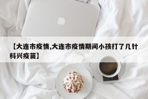 【大连市疫情,大连市疫情期间小孩打了几针科兴疫苗】