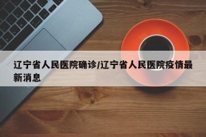 辽宁省人民医院确诊/辽宁省人民医院疫情最新消息