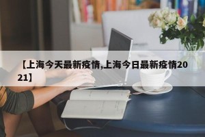【上海今天最新疫情,上海今日最新疫情2021】