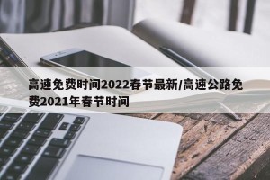 高速免费时间2022春节最新/高速公路免费2021年春节时间