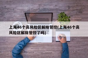 上海46个高风险区解除管控(上海46个高风险区解除管控了吗)