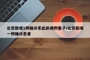 北京新增1例确诊系此前病例妻子/北京新增一例确诊患者
