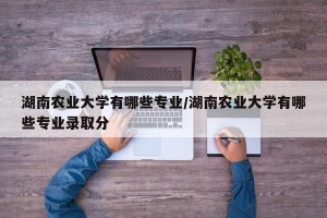 湖南农业大学有哪些专业/湖南农业大学有哪些专业录取分