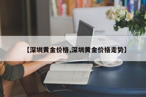 【深圳黄金价格,深圳黄金价格走势】