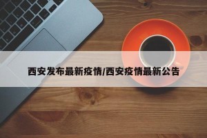 西安发布最新疫情/西安疫情最新公告
