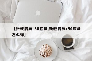 【新款启辰r50底盘,新款启辰r50底盘怎么样】
