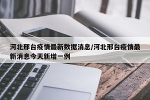 河北邢台疫情最新数据消息/河北邢台疫情最新消息今天新增一例