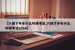【六级下半年什么时候考试,六级下半年什么时候考试2024】