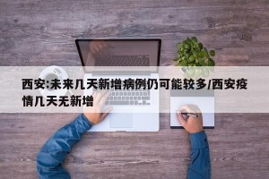 西安:未来几天新增病例仍可能较多/西安疫情几天无新增