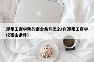 郑州工商学院的宿舍条件怎么样(郑州工商学校宿舍条件)