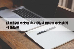 陕西新增本土确诊39例/陕西新增本土病例行动轨迹
