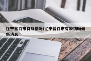 辽宁营口市有疫情吗/辽宁营口市有疫情吗最新消息