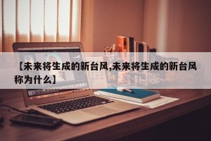 【未来将生成的新台风,未来将生成的新台风称为什么】