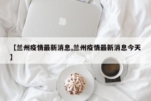 【兰州疫情最新消息,兰州疫情最新消息今天】