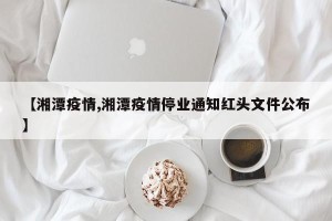 【湘潭疫情,湘潭疫情停业通知红头文件公布】