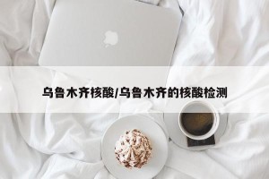 乌鲁木齐核酸/乌鲁木齐的核酸检测