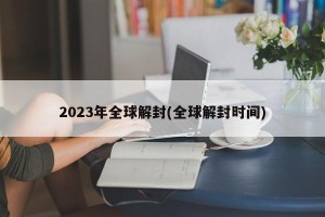 2023年全球解封(全球解封时间)
