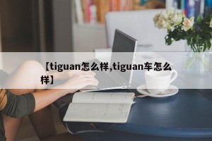 【tiguan怎么样,tiguan车怎么样】