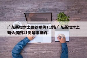 广东新增本土确诊病例11例/广东新增本土确诊病例11例是哪里的