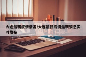 大连最新疫情情况/大连最新疫情最新消息实时发布
