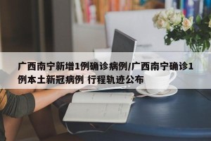 广西南宁新增1例确诊病例/广西南宁确诊1例本土新冠病例 行程轨迹公布