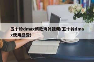 五十铃dmax新款海外视频(五十铃dmax使用感受)