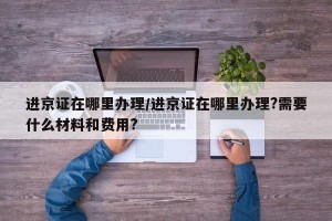 进京证在哪里办理/进京证在哪里办理?需要什么材料和费用?