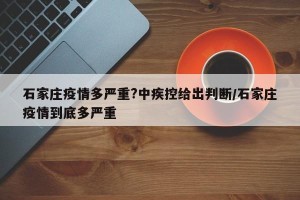 石家庄疫情多严重?中疾控给出判断/石家庄疫情到底多严重