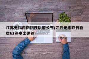 江苏无锡两例阳性轨迹公布/江苏无锡昨日新增61例本土确诊