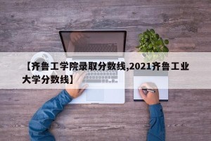 【齐鲁工学院录取分数线,2021齐鲁工业大学分数线】