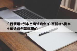 广西新增5例本土确诊病例/广西新增5例本土确诊病例是哪里的