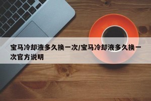 宝马冷却液多久换一次/宝马冷却液多久换一次官方说明