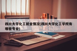 四川大学化工就业情况(四川大学化工学院有哪些专业)