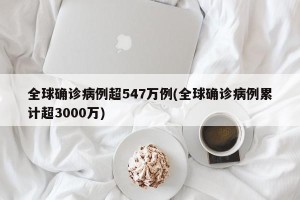 全球确诊病例超547万例(全球确诊病例累计超3000万)