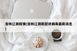 吉林辽源疫情(吉林辽源新冠状病毒最新消息)