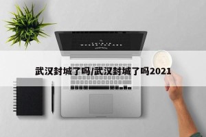 武汉封城了吗/武汉封城了吗2021