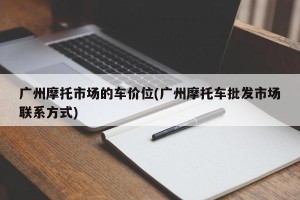广州摩托市场的车价位(广州摩托车批发市场联系方式)