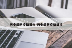 西安最新疫情报告/西安最新疫情播报