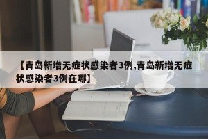 【青岛新增无症状感染者3例,青岛新增无症状感染者3例在哪】