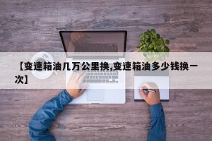 【变速箱油几万公里换,变速箱油多少钱换一次】