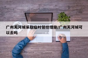 广州天河城采取临时管控措施/广州天河城可以去吗