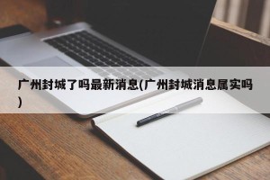 广州封城了吗最新消息(广州封城消息属实吗)