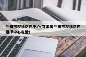 兰州市疫情防控中心(甘肃省兰州市疫情防控指挥中心电话)