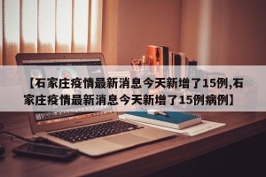 【石家庄疫情最新消息今天新增了15例,石家庄疫情最新消息今天新增了15例病例】